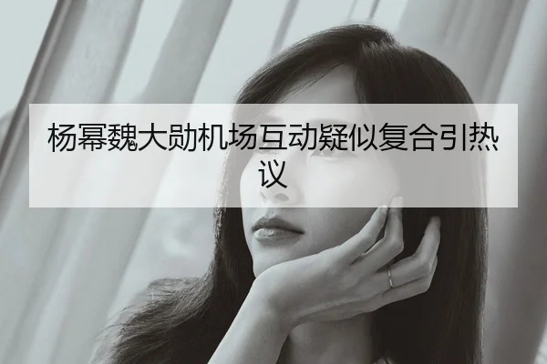 杨幂魏大勋机场互动疑似复合引热议